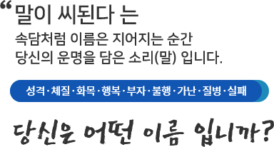 말이 씨된다 는 속담처럼 이름은 지어지는 순간 당신의 운명을 담은 소리(말)입니다. 성격, 체질,화목,행복,부자,불행,가난,질병,실패 당신은 어떤 이름입니까?