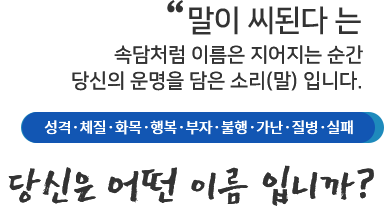 말이 씨된다 는 속담처럼 이름은 지어지는 순간 당신의 운명을 담은 소리(말)입니다. 성격, 체질,화목,행복,부자,불행,가난,질병,실패 당신은 어떤 이름입니까?